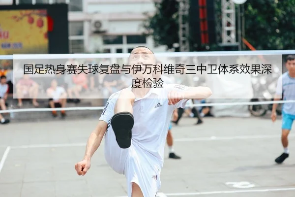 国足热身赛失球复盘与伊万科维奇三中卫体系效果深度检验