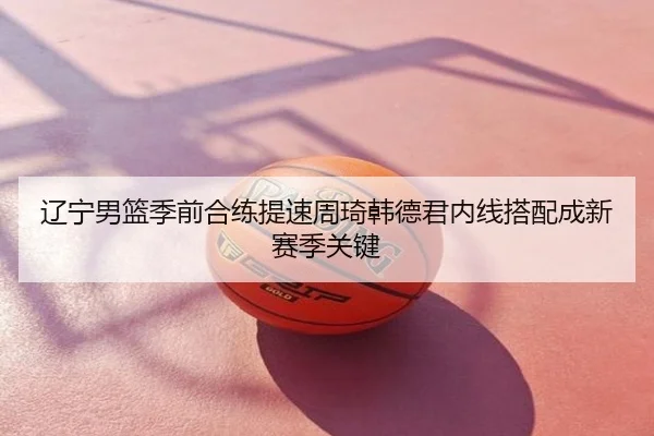 辽宁男篮季前合练提速周琦韩德君内线搭配成新赛季关键