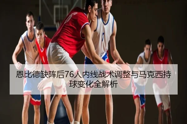 恩比德缺阵后76人内线战术调整与马克西持球变化全解析