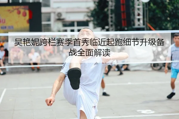 吴艳妮跨栏赛季首秀临近起跑细节升级备战全面解读